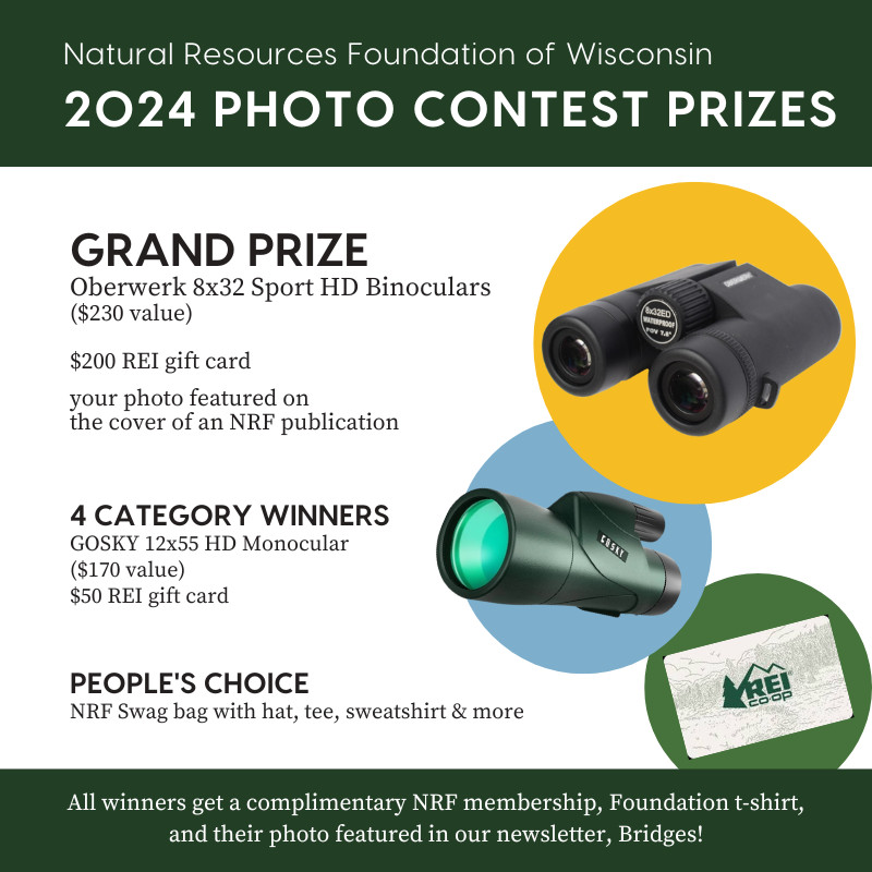 Graphic that reads Natural Resources Foundation of Wisconsin 2024 Photo Contest Prizes Grand Prize Oberwerk 8x32 sport HD Binoculars ($230 value), $200 REI gift card, your photo featured on the cover of an NRF publication, 4 category winners Gosky 12x55 HD Monocular ($170 value), $50 REI gift card People's Choice NRF swag bag with hat, tee, sweatshirt, and more. All winners get a complimentary NRF membership, Foundation t-shirt, and their photo featured in our newsletter, Bridges